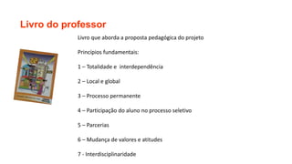 Livro do professor
Livro que aborda a proposta pedagógica do projeto
Princípios fundamentais:
1 – Totalidade e interdependência
2 – Local e global
3 – Processo permanente
4 – Participação do aluno no processo seletivo
5 – Parcerias
6 – Mudança de valores e atitudes
7 - Interdisciplinaridade
 