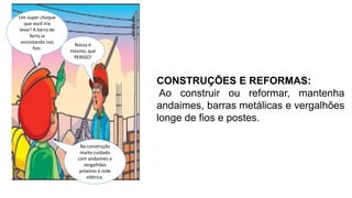 CONSTRUÇÕES E REFORMAS:
Ao construir ou reformar, mantenha
andaimes, barras metálicas e vergalhões
longe de fios e postes.
Um super choque
que você iria
levar! A barra de
ferro ia
encostando nos
fios.
Nossa é
mesmo, que
PERIGO!
Na construção
muito cuidado
com andaimes e
vergalhões
próximo à rede
elétrica.
 