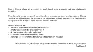 Pare e dê uma olhada ao seu redor, em qual tipo de meio ambiente você está diretamente
inserido?
Durante muito tempo temos sido condicionados a sermos desonestos consigo mesmo. Criamos
“ilusões” comportamentais que nos fazem ter prejuízos ao invés de ganhos, e isso é aplicado em
qualquer aspecto de nossas vidas, inclusive no meio ambiente.
Façam perguntas a si,
- Você está vivendo em um ambiente equilibrado?
- A natureza ao seu redor está preservada ?
- As nascentes dos rios estão protegidas ?
- Os animais silvestres estão vivendo livres ?
- A energia por ser uma força da natureza está sendo bem utilizada?
“Para mudar o seu futuro, você tem que estar disposto e capaz de mudar o seu paradigma”
(Joel Barker)
 
