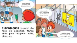 SUBESTAÇÕES possuem alto
risco de acidentes. Nunca
entre para recuperar bolas,
pipas, etc.
Fiquem tranquilos,
VOU TIRAR VOCÊS
DESSA ENRASCADA!!!
Vocês não podem
entrar lá, tem muita
energia e o risco de
choque é enorme!
É galera, ele parece
maluco mas está certo,
muito obrigado JUCA!
 