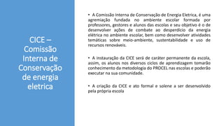 CICE –
Comissão
Interna de
Conservação
de energia
eletrica
• A Comissão Interna de Conservação de Energia Eletrica, é uma
agremiação fundada no ambiente escolar formada por
professores, gestores e alunos das escolas e seu objetivo é o de
desenvolver ações de combate ao desperdício da energia
elétrica no ambiente escolar, bem como desenvolver atividades
temáticas sobre meio-ambiente, sustentabilidade e uso de
recursos renováveis.
• A instauração da CICE será de caráter permanente da escola,
assim, os alunos nos diversos ciclos de aprendizagem tomarão
conhecimento da metodologia do PROCEL nas escolas e poderão
executar na sua comunidade.
• A criação da CICE e ato formal e solene a ser desenvolvido
pela própria escola
 