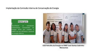Implantação da Comissão Interna de Conservação de Energia
Objetivo geral:
Reconhecer os estudantes
Construtores Conscientes da
Energia (CCE) por criarem o
hábito do uso eficiente e racional
da energia elétrica.
CICE Patrulha da Energia na EMEF José Dantas Sobrinho -
Maracanaú
 