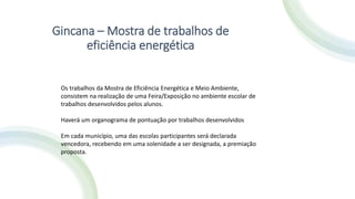 Gincana – Mostra de trabalhos de
eficiência energética
Os trabalhos da Mostra de Eficiência Energética e Meio Ambiente,
consistem na realização de uma Feira/Exposição no ambiente escolar de
trabalhos desenvolvidos pelos alunos.
Haverá um organograma de pontuação por trabalhos desenvolvidos
Em cada município, uma das escolas participantes será declarada
vencedora, recebendo em uma solenidade a ser designada, a premiação
proposta.
 
