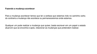 Fazendo a mudança acontecer
Para a mudança acontecer temos que ter a certeza que estamos indo no caminho certo;
do contrario a mudança não acontece ou permaneceremos onde estamos.
Qualquer um pode realizar a mudança que quiser, basta escrever em um papel o estado
atual em que se encontra e após, relacionar as mudanças que pretendem realizar.
 