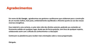 Agradecimentos
Em nome da ALL Energia , agradecemos aos gestores e professores que colaboram para a construção
de um mundo melhor, mais justo, ambientalmente equilibrado e eficiente quanto ao uso das nossas
reservas energéticas.
Esse material e uma cortesia, o autor abre mão dos direitos autorais, podendo seu conteúdo ser
livremente exibido em qualquer lugar, desde que de forma gratuita, sem ônus de qualquer espécie,
colaborando assim com a difusão do conhecimento e a Educação!
Continuem na plataforma para receber mais orientações sobre a nossa programação.
Obrigado.
 
