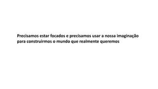 Precisamos estar focados e precisamos usar a nossa imaginação
para construirmos o mundo que realmente queremos
 