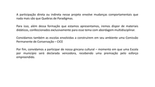 A participação direta ou indireta nesse projeto envolve mudanças comportamentais que
nada mais são que Quebras de Paradigmas.
Para isso, além dessa formação que estamos apresentamos, iremos dispor de materiais
didáticos, confeccionados exclusivamente para esse tema com abordagem multidisciplinar.
Convidamos também as escolas envolvidas a construírem em seu ambiente uma Comissão
Permanente de Conservação – CICE
Por fim, convidamos a participar de nossa gincana cultural – momento em que uma Escola
por município será declarada vencedora, recebendo uma premiação pelo esforço
empreendido.
 