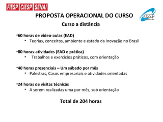 PROPOSTA OPERACIONAL DO CURSO
                        Curso a distância
•60 horas de vídeo-aulas (EAD)
    • Teorias, conceitos, ambiente e estado da inovação no Brasil

•80 horas-atividades (EAD e prática)
    • Trabalhos e exercícios práticos, com orientação

•40 horas presenciais – Um sábado por mês
    • Palestras, Casos empresariais e atividades orientadas

•24 horas de visitas técnicas
    • A serem realizadas uma por mês, sob orientação

                       Total de 204 horas
 