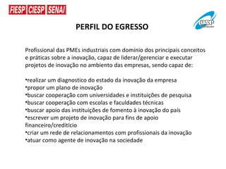 PERFIL DO EGRESSO

Profissional das PMEs industriais com domínio dos principais conceitos
e práticas sobre a inovação, capaz de liderar/gerenciar e executar
projetos de inovação no ambiento das empresas, sendo capaz de:

•realizar um diagnostico do estado da inovação da empresa
•propor um plano de inovação
•buscar cooperação com universidades e instituições de pesquisa
•buscar cooperação com escolas e faculdades técnicas
•buscar apoio das instituições de fomento à inovação do país
•escrever um projeto de inovação para fins de apoio
financeiro/creditício
•criar um rede de relacionamentos com profissionais da inovação
•atuar como agente de inovação na sociedade
 