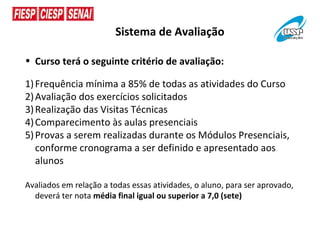 Sistema de Avaliação

• Curso terá o seguinte critério de avaliação:

1) Frequência mínima a 85% de todas as atividades do Curso
2) Avaliação dos exercícios solicitados
3) Realização das Visitas Técnicas
4) Comparecimento às aulas presenciais
5) Provas a serem realizadas durante os Módulos Presenciais,
   conforme cronograma a ser definido e apresentado aos
   alunos

Avaliados em relação a todas essas atividades, o aluno, para ser aprovado,
  deverá ter nota média final igual ou superior a 7,0 (sete)
 
