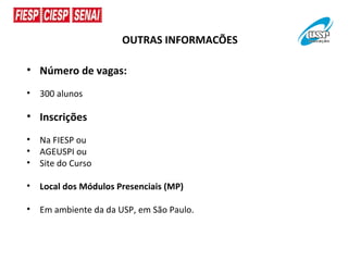 OUTRAS INFORMACÕES

• Número de vagas:
•   300 alunos

• Inscrições
•   Na FIESP ou
•   AGEUSPI ou
•   Site do Curso

•   Local dos Módulos Presenciais (MP)

•   Em ambiente da da USP, em São Paulo.
 
