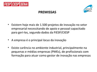 PREMISSAS


• Existem hoje mais de 1.500 projetos de inovação no setor
  empresarial necessitando de apoio e pessoal capacitado
  para geri-los, segundo dados da FIESP/CIESP

• A empresa é o principal locus da inovação

• Existe carência no ambiente industrial, principalmente na
  pequenas e médias empresas (PMEs), de profissionais com
  formação para atuar como gestor de inovação nas empresas
 