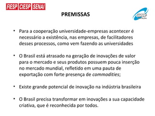 PREMISSAS

• Para a cooperação universidade-empresas acontecer é
  necessário a existência, nas empresas, de facilitadores
  desses processos, como vem fazendo as universidades

• O Brasil está atrasado na geração de inovações de valor
  para o mercado e seus produtos possuem pouca inserção
  no mercado mundial, refletido em uma pauta de
  exportação com forte presença de commodities;

• Existe grande potencial de inovação na indústria brasileira

• O Brasil precisa transformar em inovações a sua capacidade
  criativa, que é reconhecida por todos.
 