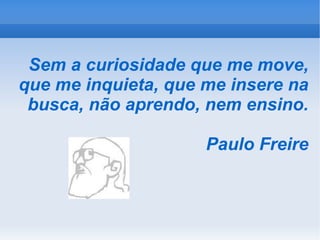 Sem a curiosidade que me move, que me inquieta, que me insere na busca, não aprendo, nem ensino. Paulo Freire 