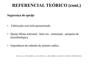 REFERENCIAL TEÓRICO (cont.)
Segurança do queijo
• Fabricação com leite pasteurizado.
• Queijo Minas artesanal - leite cru - maturação - pesquisa de
microbiológica.
• Importância da ordenha de animais sadios.
(PAULA et al., 2009; SOARES et al., 2019; PINTO et al., 2009; CORREIA e ASSIS, 2017; SANTOS e HOFFMAN 2010)
 