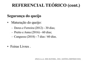 REFERENCIAL TEÓRICO (cont.)
Segurança do queijo
• Maturação do queijo:
– Dores e Ferreira (2012) - 30 dias;
– Pretto e Anna (2016) - 60 dias;
– Cangussu (2018) - 7 dias / 60 dias.
• Feiras Livres .
(PAULA et al., 2020; OLIVEIRA., 2010; ; SANTOS e HOFFMAN 2010)
 