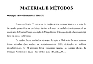 MATERIAL E MÉTODOS
Obtenção e Processamento das amostras
Foram analisadas 32 amostras de queijo fresco artesanal contendo a data de
fabricação, produzidos por produtores locais e coletadas em estabelecimento comercial no
município de Montes Claros no estado de Minas Gerais. O transporte até o laboratório foi
feito em caixas isotérmicas.
Os queijos foram analisados no oitavo dia após a fabricação. De cada amostra
foram retiradas duas cunhas de aproximadamente 200g destinadas as análises
microbiológicas. As 32 amostras foram preparadas segundo as técnicas oficiais da
Instrução Normativa n° 22, de 14 de abril de 2003 (BRASIL, 2003).
 
