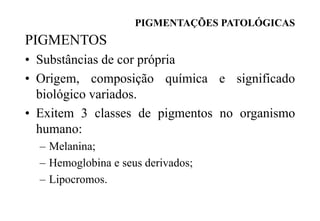 PIGMENTAÇÕES PATOLÓGICAS
PIGMENTOS
• Substâncias de cor própria
• Origem, composição química e significado
biológico variados.
• Exitem 3 classes de pigmentos no organismo
humano:
– Melanina;
– Hemoglobina e seus derivados;
– Lipocromos.
 