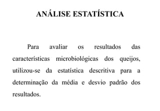 ANÁLISE ESTATÍSTICA
Para avaliar os resultados das
características microbiológicas dos queijos,
utilizou-se da estatística descritiva para a
determinação da média e desvio padrão dos
resultados.
 