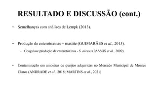 RESULTADO E DISCUSSÃO (cont.)
• Semelhanças com análises de Lempk (2013).
• Produção de enterotoxinas = mastite (GUIMARÃES et al., 2013).
– Coagulase produção de enterotoxinas - S. aureus (PASSOS et al., 2009).
• Contaminação em amostras de queijos adquiridas no Mercado Municipal de Montes
Claros (ANDRADE et al., 2018; MARTINS et al., 2021)
 