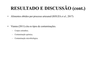 RESULTADO E DISCUSSÃO (cont.)
• Alimentos obtidos por processo artesanal (SOUZA et al., 2017)
• Vianna (2011) cita os tipos de contaminações.
– Corpos estranhos;
– Contaminação química,
– Contaminação microbiológica.
 