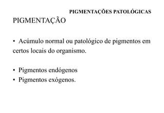 PIGMENTAÇÕES PATOLÓGICAS
PIGMENTAÇÃO
• Acúmulo normal ou patológico de pigmentos em
certos locais do organismo.
• Pigmentos endógenos
• Pigmentos exógenos.
 
