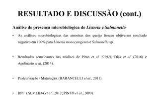 RESULTADO E DISCUSSÃO (cont.)
Análise de presença microbiológica de Listeria e Salmonella
• As análises microbiológicas das amostras dos queijo frescos obtiveram resultado
negativo em 100% para Listeria monocytogenes e Salmonella sp..
• Resultados semelhantes nas análises de Pinto et al. (2011); Dias et al. (2016) e
Apolinário et al. (2014).
• Pasteurização / Maturação. (BARANCELLI el al., 2011).
• BPF (ALMEIDA et al., 2012; PINTO et al., 2009).
 