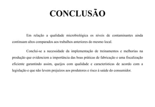 CONCLUSÃO
Em relação a qualidade microbiológica os níveis de contaminantes ainda
continuam altos comparados aos trabalhos anteriores do mesmo local.
Conclui-se a necessidade da implementação de treinamentos e melhorias na
produção que evidenciem a importância das boas práticas de fabricação e uma fiscalização
eficiente garantindo assim, queijos com qualidade e características de acordo com a
legislação e que não levem prejuízos aos produtores e risco à saúde do consumidor.
 
