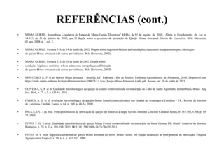 REFERÊNCIAS (cont.)
• MINAS GERAIS. Assembleia Legislativa do Estado de Minas Gerais. Decreto n° 44.864, de 01 de agosto de 2008. Altera o Regulamento da Lei n.
14.185, de 31 de janeiro de 2002, que 21 dispõe sobre o processo de produção de Queijo Minas Artesanal. Diário do Executivo. Belo Horizonte,
01 ago. 2008. p. 1 col. 2.
• MINAS GERAIS. Portaria 518, de 14 de junho de 2002. Dispõe sobre requisitos básicos das instalações, materiais e equipamentos para fabricação
• do queijo Minas artesanal e dá outras providências. Belo Horizonte, 2002a.
• MINAS GERAIS. Portaria 523, de 03 de julho de 2002. Dispõe sobre
• condições higiênico-sanitárias e boas práticas na manipulação e fabricação
• do queijo Minas artesanal e dá outras providências. Belo Horizonte, 2002b.
• MONTEIRO, R. P. et al. Queijo Minas artesanal - Brasília, DF: Embrapa ; Rio de Janeiro: Embrapa Agroindústria de Alimentos, 2018. Disponivel em:
https://ainfo.cnptia.embrapa.br/digital/bitstream/item/199625/1/Livro-Queijo-Minas-Artesanal-Ainfo.pdf. Acesso em: 20 de junho de 2021.
• OLIVEIRA, K.A. et al. Qualidade microbiológica do queijo de coalho comercializado no município do Cabo de Santo Agostinho, Pernambuco, Brasil. Arq.
Inst. Biol., v.77, n.3, p.435-44, 2010
• PASSOS, A. D. et al. Avaliação microbiológica de queijos Minas frescal comercializados nas cidades de Arapongas e Londrina – PR.. Revista do Instituto
de Laticínios Cândido Tostes, v. 64, n. 369, p. 48-54, 2009.
• PAULA, J. C. J de et al. Princípios básicos de fabricação de queijo: do histórico à salga. Revista Instituto Laticínio Cândido Tostes, nº 367/368, v. 64, p. 19-
25, 2009.
• PINTO, F. G. S. et al. Qualidade microbiológica de queijo Minas Frescal comercializado no município de Santa Helena, PR, Brasil. Arquivos do Instituto
Biológico, v. 78, n. 2, p. 191-198, 2011. DOI: 10.1590/1808-1657v78p1912011
• PINTO, M. S. et al. Segurança alimentar do queijo Minas artesanal do Serro, Minas Gerais, em função da adoção de boas práticas de fabricação. Pesquisa
Agropecuária Tropical, v. 39, n. 4, p. 342-347, 2009.
 