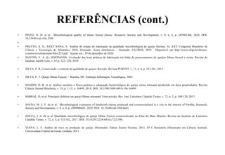 REFERÊNCIAS (cont.)
• PINTO, N. D. et al. Microbiological quality of mines frescal cheese. Research, Society and Development, v. 9, n. 6, p. e85963288, 2020. DOI:
10.33448/rsd-v9i6.3288.
• .
• PRETTO, A. N., SANT’ANNA, V. Análise do tempo de maturação na qualidade microbiológica de queijo Serrano. In: XXV Congresso Brasileiro de
Ciência e Tecnologia de Alimentos, 2016, Gramado. Anais eletrônicos… Gramado: FAURGS, 2019. Disponível em http://www.ufrgs.br/sbctars-
eventos/xxvcbcta/anais/files/233.pdf. Acesso em : 29 de dezembro de 2020.
• SANTOS, V. A. Q.; HOFFMANN. Avaliação das boas práticas de fabricação em linha de processamento de queijos Minas frescal e ricota. Revista do
Instituto Adolfo Lutz, v. 67,p. 222- 228, 2010.
• SILVA, F. R. Conservação e controle de qualidade de quejos: Revisão. Revista PUBVET, v. 11, n. 4, p. 333-341, 2017.
• SILVA, F. T. Queijo Minas Frescal. – Brasília, DF: Embrapa Informação Tecnológica, 2005.
• SOARES, D. B. et al. Análise sanitária e físico-química e adequação bacteriológica do queijo minas artesanal produzido em duas propriedades. Revista
Ciência Animal Brasileira, v. 19, p. 1-13, e- 36499, 2018. DOI: 10.1590/1809-6891v19e-36499.
• SOBRAL, D. et al. Principais defeitos em queijo Minas artesanal: Uma revisão. Rev. Inst. Laticínios Cândido Tostes, v. 72, n. 2, p. 108-120, 2017.
• SOUSA, M. L. F. de et al. Microbiological evaluation of handicraft cheese produced and commercialized in a city in the interior of Paraíba. Research,
Society and Development, v. 9, n. 8, p. e999986663, 2020. DOI: 10.33448/rsd-v9i8.6663.
• SOUZA, I. A. de et al. Qualidade microbiológica de queijo Minas Frescal comercializado na Zona da Mata Mineira. Revista do Instituto de Laticínios
Cândido Tostes, v. 72, n. 3, p. 152-162, 2017. DOI: 10.14295/2238-6416.v72i3.598.
• VIANA, L. F. Análise de risco na produção de queijo. Orientador: Edmar Soares Nicolau. 2011. 55 f. Seminário (Doutorado em Ciência Animal).
Universidade Federal de Goiás. Goiânia, 2011.
 