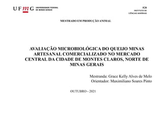 UFMG – UNIVERSIDADE FEDERAL DE MINAS GERAIS
ICA – INSTITUTO DE CIÊNCIAS AGRÁRIAS
MESTRADO EM PRODUÇÃO ANIMAL
AVALIAÇÃO MICROBIOLÓGICA DO QUEIJO MINAS
ARTESANAL COMERCIALIZADO NO MERCADO
CENTRAL DA CIDADE DE MONTES CLAROS, NORTE DE
MINAS GERAIS
Mestranda: Grace Kelly Alves de Melo
Orientador: Maximiliano Soares Pinto
OUTUBRO - 2021
 