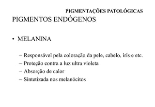 PIGMENTAÇÕES PATOLÓGICAS
PIGMENTOS ENDÓGENOS
• MELANINA
– Responsável pela coloração da pele, cabelo, íris e etc.
– Proteção contra a luz ultra violeta
– Absorção de calor
– Sintetizada nos melanócitos
 