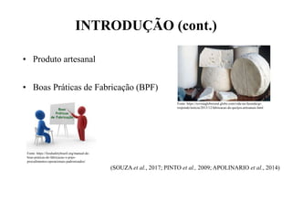 INTRODUÇÃO (cont.)
• Produto artesanal
• Boas Práticas de Fabricação (BPF)
(SOUZA et al., 2017; PINTO et al., 2009; APOLINARIO et al., 2014)
Fonte: https://revistagloborural.globo.com/vida-na-fazenda/gr-
responde/noticia/2013/12/fabricacao-de-queijos-artesanais.html
Fonte: https://foodsafetybrazil.org/manual-de-
boas-praticas-de-fabricacao-x-pops-
procedimentos-operacionais-padronizados/
 
