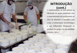 INTRODUÇÃO
(cont.)
A implementação de boas práticas na
fabricação do queijo juntamente com
a conscientização dos profissionais do
setor de alimentos é necessária para
evitar a contaminação microbiológica
o que influenciará diretamente na
produção do queijo e na sua qualidade
(VIANA, 2011).
 
