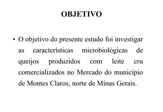 OBJETIVO
• O objetivo do presente estudo foi investigar
as características microbiológicas de
queijos produzidos com leite cru
comercializados no Mercado do município
de Montes Claros, norte de Minas Gerais.
 