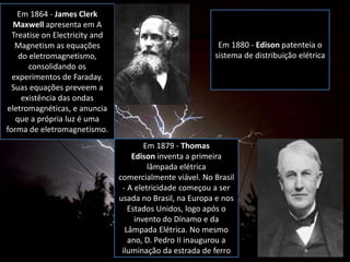 Em 1864 - James Clerk
Maxwell apresenta em A
Treatise on Electricity and
Magnetism as equações
do eletromagnetismo,
consolidando os
experimentos de Faraday.
Suas equações preveem a
existência das ondas
eletromagnéticas, e anuncia
que a própria luz é uma
forma de eletromagnetismo.
Em 1879 - Thomas
Edison inventa a primeira
lâmpada elétrica
comercialmente viável. No Brasil
- A eletricidade começou a ser
usada no Brasil, na Europa e nos
Estados Unidos, logo após o
invento do Dínamo e da
Lâmpada Elétrica. No mesmo
ano, D. Pedro II inaugurou a
iluminação da estrada de ferro
Em 1880 - Edison patenteia o
sistema de distribuição elétrica
 