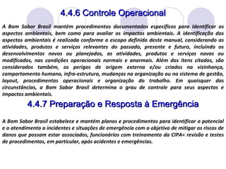 4.4.6 Controle Operacional A Bom Sabor Brasil mantém procedimentos documentados específicos para identificar os aspectos ambientais, bem como para avaliar os impactos ambientais. A identificação dos aspectos ambientais é realizada conforme o escopo definido deste manual, considerando as atividades, produtos e serviços relevantes do passado, presente e futuro, incluindo os desenvolvimentos novos ou planejados, as atividades, produtos e serviços novos ou modificados, nas condições operacionais normais e anormais. Além dos itens citados, são considerados também, os perigos de origem externa e/ou criados na vizinhança, comportamento humano, infra-estrutura, mudanças na organização ou no sistema de gestão, layout, procedimentos operacionais e organização do trabalho. Em quaisquer das circunstâncias, a Bom Sabor Brasil determina o grau de controle para seus aspectos e impactos ambientais. 4.4.7 Preparação e Resposta à Emergência A Bom Sabor Brasil estabelece e mantém planos e procedimentos para identificar o potencial e o atendimento a incidentes e situações de emergência com o objetivo de mitigar os riscos de danos que possam estar associados, funcionários com treinamento da CIPA< revisão e testes de procedimentos, em particular, após acidentes e emergências. 
