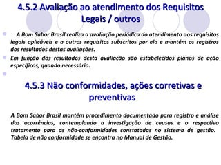 4.5.2 Avaliação ao atendimento dos Requisitos Legais / outros A Bom Sabor Brasil realiza a avaliação periódica do atendimento aos requisitos legais aplicáveis e a outros requisitos subscritos por ela e mantém os registros dos resultados destas avaliações.  Em função dos resultados desta avaliação são estabelecidos planos de ação específicos, quando necessário.   4.5.3 Não conformidades, ações corretivas e preventivas  A Bom Sabor Brasil mantém procedimento documentado para registro e análise das ocorrências, contemplando a investigação de causas e o respectivo tratamento para as não-conformidades constatadas no sistema de gestão.  Tabela de não conformidade se encontra no Manual de Gestão. 