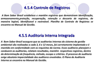 4.5.4 Controle de Registros 4.5.5 Auditoria Interna Integrada  A  Bom Sabor Brasil assegura que as auditorias internas do sistema da gestão ambiental são realizadas a cada 3, 6 e 12 meses, foi corretamente implantado e é mantido em conformidade com os requisitos da norma. Esses auditores planejam e conduzem as auditorias, relatam resultados, mantêm  respectivos registros, dentro da determinação de frequência, método, escopo e critérios. O processo de auditoria exige absoluta imparcialidade dos auditores envolvidos. O Plano de Auditoria Interna se encontra no Manual de Gestão.  A Bom Sabor Brasil estabelece e mantêm registros que demonstram identificação, armazenamento,proteção, recuperação, retenção e descarte de registros, de maneira legível, identificavel e rastreável. Planilha de Controle de Registros se encontra no Manual de Gestão. 
