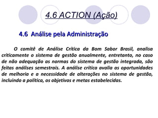 4.6 ACTION (Ação) 4.6  Análise pela Administração O comitê de Análise Crítica da Bom Sabor Brasil, analisa criticamente o sistema de gestão anualmente, entretanto, no caso de não adequação as normas do sistema de gestão integrada, são feitas análises semestrais. A análise crítica avalia as oportunidades de melhoria e a necessidade de alterações no sistema de gestão, incluindo a política, os objetivos e metas estabelecidas. 