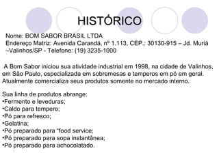 HISTÓRICO Nome: BOM SABOR BRASIL LTDA Endereço Matriz: Avenida Carandá, nº 1.113, CEP.: 30130-915 – Jd. Muriá –Valinhos/SP - Telefone: (19) 3235-1000 A Bom Sabor iniciou sua atividade industrial em 1998, na cidade de Valinhos, em São Paulo,  especializada em sobremesas e temperos em pó em geral. Atualmente comercializa seus produtos somente no mercado interno.  Sua linha de produtos abrange:  Fermento e leveduras; Caldo para tempero; Pó para refresco; Gelatina; Pó preparado para “food service; Pó preparado para sopa instantânea; Pó preparado para achocolatado. 