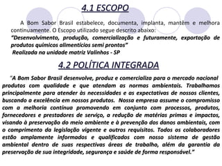 4.1 ESCOPO A Bom Sabor Brasil estabelece, documenta, implanta, mantêm e melhora continuamente. O Escopo utilizado segue descrito abaixo: “ Desenvolvimento, produção, comercialização e futuramente, exportação de produtos químicos alimentícios semi prontos” Realizada na unidade matriz Valinhos - SP “ A Bom Sabor Brasil desenvolve, produz e comercializa para o mercado nacional  produtos com qualidade e que atendam as normas ambientais. Trabalhamos principalmente para atender às necessidades e as expectativas de nossos clientes, buscando a excelência em nossos produtos.  Nossa empresa assume o compromisso com a melhoria contínua promovendo em conjunto com processos, produtos, fornecedores e prestadores de serviço, a redução de matérias primas e impactos, visando à preservação do meio ambiente e à prevenção dos danos ambientais, com o comprimento da legislação vigente e outros requisitos. Todos os colaboradores estão amplamente informados e qualificados com nosso sistema de gestão ambiental dentro de suas respectivas áreas de trabalho, além da garantia da preservação de sua integridade, segurança e saúde de forma responsável.” 4.2 POLÍTICA INTEGRADA 