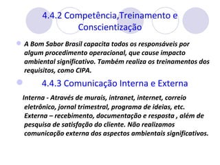 4.4.2 Competência,Treinamento e Conscientização A Bom Sabor Brasil capacita todos os responsáveis por algum procedimento operacional, que cause impacto ambiental significativo. Também realiza os treinamentos dos requisitos, como CIPA. 4.4.3 Comunicação Interna e Externa  Interna - Através de murais, intranet, internet, correio eletrônico, jornal trimestral, programa de ideias, etc. Externa – recebimento, documentação e resposta , além de pesquisa de satisfação do cliente. Não realizamos comunicação externa dos aspectos ambientais significativos. 