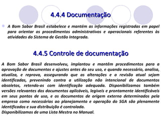 4.4.4 Documentação A Bom Sabor Brasil estabelece e mantém as informações registradas em papel para orientar os procedimentos administrativos e operacionais referentes às atividades do Sistema de Gestão Integrada.  4.4.5 Controle de documentação A Bom Sabor Brasil desenvolveu, implantou e mantêm procedimentos para a aprovação de documentos e ajustes antes do seu uso, e quando necessário, analisa, atualiza, e reprova, assegurando que as alterações e a revisão atual sejam identificadas, prevenindo contra a utilização não intencional de documentos obsoletos, retendo-os com identificação adequada. Disponibilizamos também versões relevantes dos documentos aplicáveis, legíveis e prontamente identificáveis em seus pontos de uso, e os documentos de origem externa determinados pela empresa como necessários ao planejamento e operação do SGA são plenamente identificados e sua distribuição é controlada. Disponibilizamos de uma Lista Mestra no Manual. 
