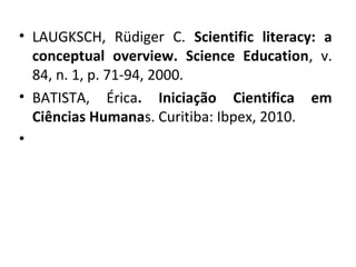 • LAUGKSCH, Rüdiger C. Scientific literacy: a
conceptual overview. Science Education, v.
84, n. 1, p. 71-94, 2000.
• BATISTA, Érica. Iniciação Cientifica em
Ciências Humanas. Curitiba: Ibpex, 2010.
•
 