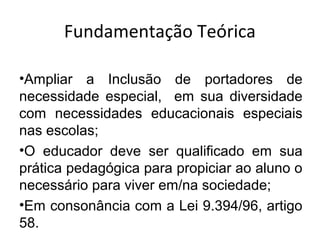 Fundamentação Teórica
•Ampliar a Inclusão de portadores de
necessidade especial, em sua diversidade
com necessidades educacionais especiais
nas escolas;
•O educador deve ser qualificado em sua
prática pedagógica para propiciar ao aluno o
necessário para viver em/na sociedade;
•Em consonância com a Lei 9.394/96, artigo
58.
 