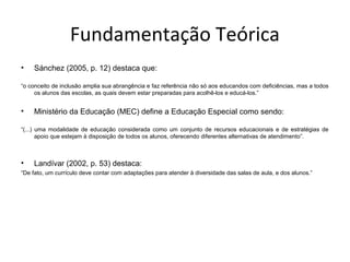 Fundamentação Teórica
• Sánchez (2005, p. 12) destaca que:
“o conceito de inclusão amplia sua abrangência e faz referência não só aos educandos com deficiências, mas a todos
os alunos das escolas, as quais devem estar preparadas para acolhê-los e educá-los.”
• Ministério da Educação (MEC) define a Educação Especial como sendo:
“(...) uma modalidade de educação considerada como um conjunto de recursos educacionais e de estratégias de
apoio que estejam à disposição de todos os alunos, oferecendo diferentes alternativas de atendimento”.
• Landívar (2002, p. 53) destaca:
“De fato, um currículo deve contar com adaptações para atender à diversidade das salas de aula, e dos alunos.”
 