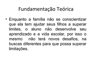 Fundamentação Teórica
• Enquanto a família não se conscientizar
que ela tem ajudar seus filhos a superar
limites, o aluno não desenvolve seu
aprendizado e a vida escolar, por isso o
mesmo não terá novos desafios, na
buscas diferentes para que possa superar
limitações.
 