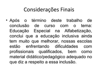 Considerações Finais
• Após o término deste trabalho de
conclusão de curso com o tema:
Educação Especial na Alfabetização,
conclui que a educação inclusiva ainda
tem muito que melhorar, nossas escolas
estão enfrentando dificuldades com
profissionais qualificados, bem como
material didático/pedagógico adequado no
que diz a respeito a essa inclusão.
 