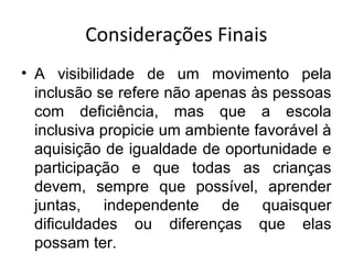 Considerações Finais
• A visibilidade de um movimento pela
inclusão se refere não apenas às pessoas
com deficiência, mas que a escola
inclusiva propicie um ambiente favorável à
aquisição de igualdade de oportunidade e
participação e que todas as crianças
devem, sempre que possível, aprender
juntas, independente de quaisquer
dificuldades ou diferenças que elas
possam ter.
 